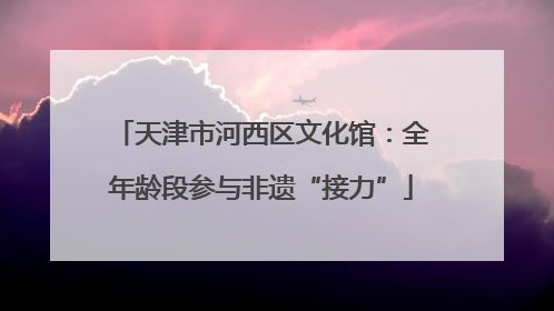 天津市河西区文化馆：全年龄段参与非遗“接力”