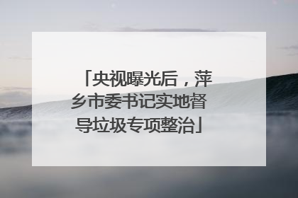 央视曝光后，萍乡市委书记实地督导垃圾专项整治