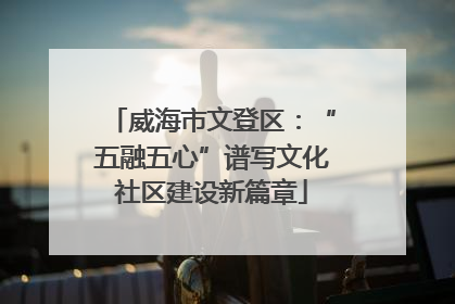 威海市文登区：“五融五心”谱写文化社区建设新篇章