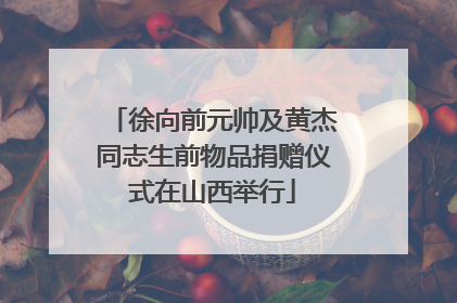 徐向前元帅及黄杰同志生前物品捐赠仪式在山西举行