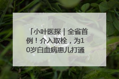 小叶医探｜全省首例！介入取栓，为10岁白血病患儿打通生命之“脉”