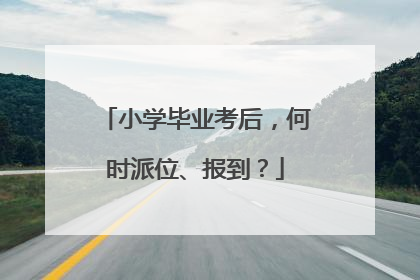 小学毕业考后，何时派位、报到？