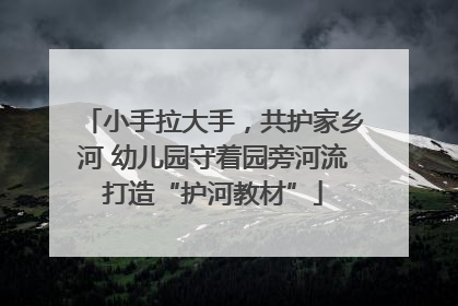 小手拉大手，共护家乡河 幼儿园守着园旁河流打造“护河教材”