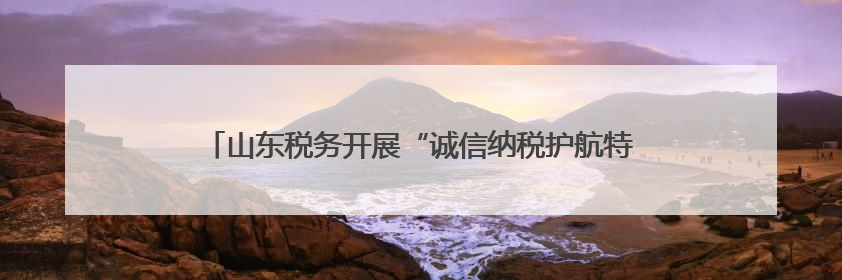 山东税务开展“诚信纳税护航特色行业发展”媒体税务行活动