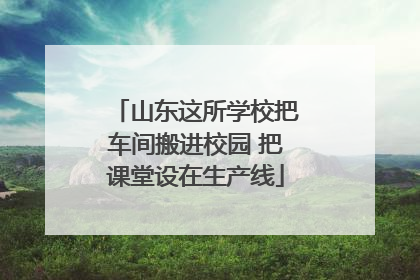 山东这所学校把车间搬进校园 把课堂设在生产线