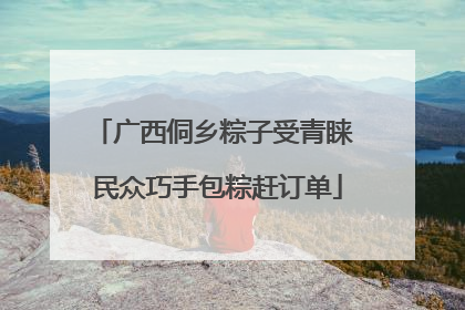 广西侗乡粽子受青睐 民众巧手包粽赶订单