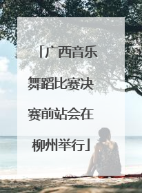 广西音乐舞蹈比赛决赛前站会在柳州举行