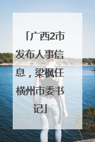 广西2市发布人事信息，梁枫任横州市委书记