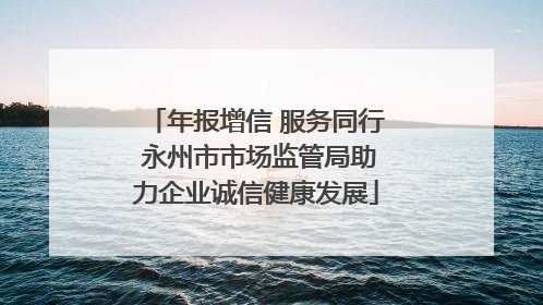 年报增信 服务同行 永州市市场监管局助力企业诚信健康发展