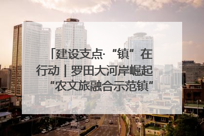 建设支点·“镇”在行动｜罗田大河岸崛起“农文旅融合示范镇”“服务县城卫星镇”