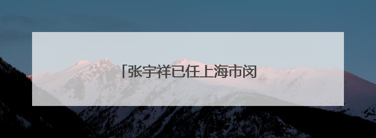 张宇祥已任上海市闵行区委常委、副区长
