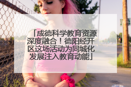 成德科学教育资源深度融合！德阳经开区这场活动为同城化发展注入教育动能