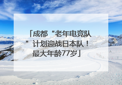 成都“老年电竞队”计划迎战日本队！最大年龄77岁