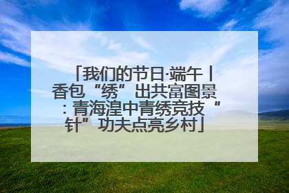 我们的节日·端午丨香包“绣”出共富图景：青海湟中青绣竞技“针”功夫点亮乡村