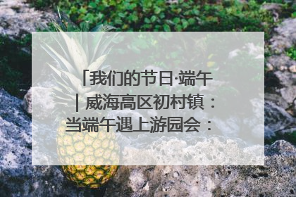 我们的节日·端午｜威海高区初村镇：当端午遇上游园会：来一场“粽”享欢乐的趣味冒险！