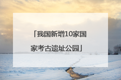我国新增10家国家考古遗址公园