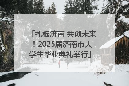 扎根济南 共创未来！2025届济南市大学生毕业典礼举行