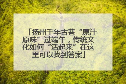 扬州千年古巷“原汁原味”过端午，传统文化如何“活起来”在这里可以找到答案