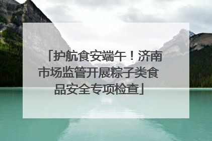 护航食安端午！济南市场监管开展粽子类食品安全专项检查