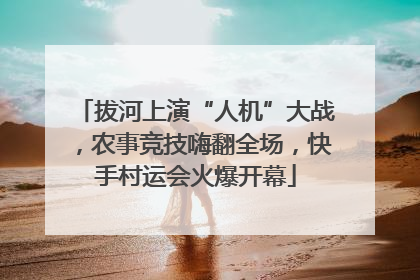 拔河上演“人机”大战，农事竞技嗨翻全场，快手村运会火爆开幕
