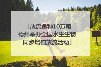 放流鱼种10万尾 德州举办全国水生生物同步增殖放流活动