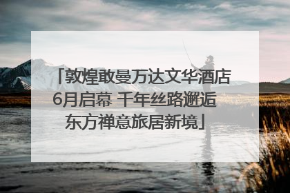 敦煌敢曼万达文华酒店6月启幕 千年丝路邂逅东方禅意旅居新境