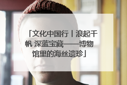 文化中国行丨浪起千帆 深蓝宝藏——博物馆里的海丝遗珍