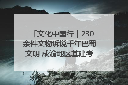 文化中国行｜230余件文物诉说千年巴蜀文明 成渝地区基建考古成果展开展
