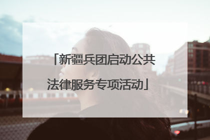新疆兵团启动公共法律服务专项活动