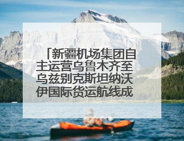 新疆机场集团自主运营乌鲁木齐至乌兹别克斯坦纳沃伊国际货运航线成功首航