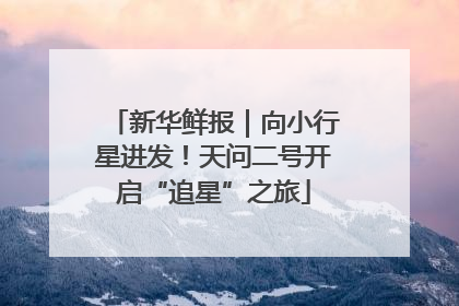 新华鲜报｜向小行星进发！天问二号开启“追星”之旅