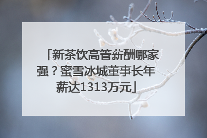 新茶饮高管薪酬哪家强？蜜雪冰城董事长年薪达1313万元