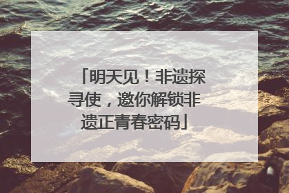明天见！非遗探寻使，邀你解锁非遗正青春密码