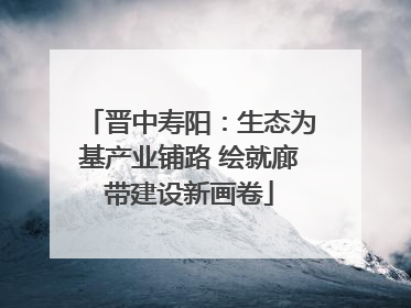 晋中寿阳：生态为基产业铺路 绘就廊带建设新画卷