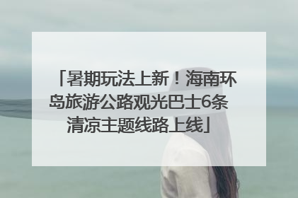 暑期玩法上新！海南环岛旅游公路观光巴士6条清凉主题线路上线