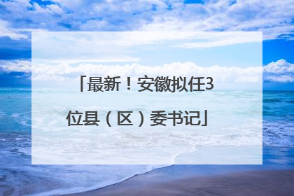 最新！安徽拟任3位县（区）委书记