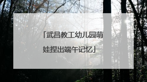 武昌教工幼儿园萌娃捏出端午记忆