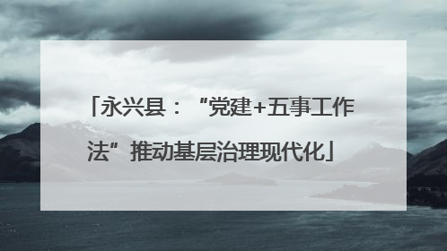 永兴县：“党建+五事工作法”推动基层治理现代化