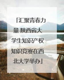 汇聚青春力量 陕西省大学生知识产权知识竞赛在西北大学举办