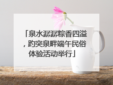泉水潺潺粽香四溢，趵突泉畔端午民俗体验活动举行
