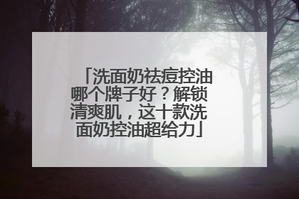 洗面奶祛痘控油哪个牌子好？解锁清爽肌，这十款洗面奶控油超给力