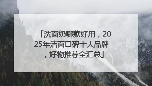 洗面奶哪款好用，2025年洁面口碑十大品牌，好物推荐全汇总
