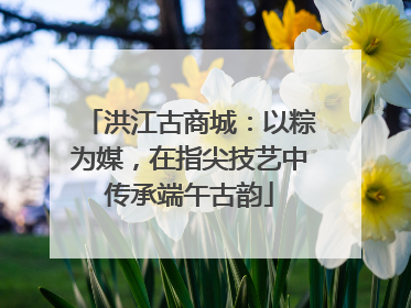 洪江古商城：以粽为媒，在指尖技艺中传承端午古韵