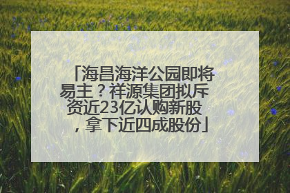 海昌海洋公园即将易主？祥源集团拟斥资近23亿认购新股，拿下近四成股份