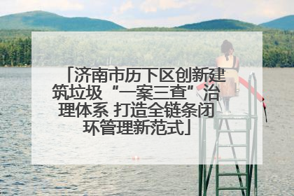 济南市历下区创新建筑垃圾“一案三查”治理体系 打造全链条闭环管理新范式