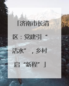 济南市长清区：党建引“活水”，乡村启“新程”