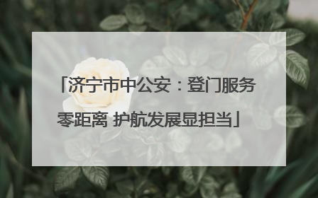 济宁市中公安：登门服务零距离 护航发展显担当