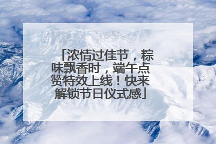 浓情过佳节，粽味飘香时，端午点赞特效上线！快来解锁节日仪式感
