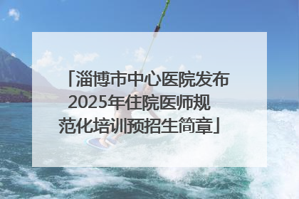 淄博市中心医院发布2025年住院医师规范化培训预招生简章