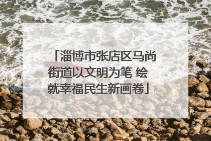 淄博市张店区马尚街道以文明为笔 绘就幸福民生新画卷